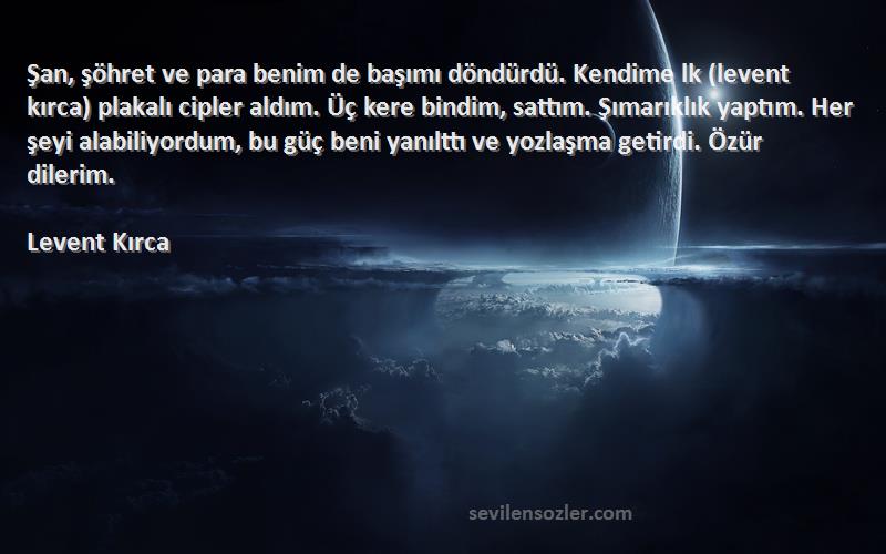 Levent Kırca Sözleri 
Şan, şöhret ve para benim de başımı döndürdü. Kendime lk (levent kırca) plakalı cipler aldım. Üç kere bindim, sattım. Şımarıklık yaptım. Her şeyi alabiliyordum, bu güç beni yanılttı ve yozlaşma getirdi. Özür dilerim.