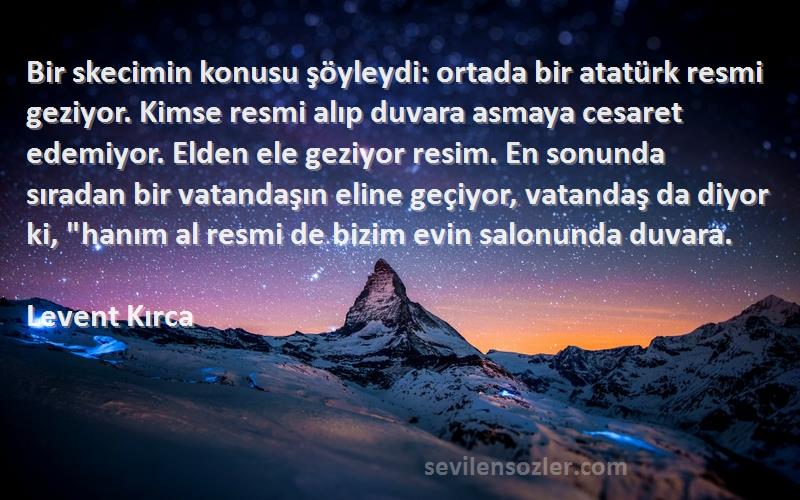 Levent Kırca Sözleri 
Bir skecimin konusu şöyleydi: ortada bir atatürk resmi geziyor. Kimse resmi alıp duvara asmaya cesaret edemiyor. Elden ele geziyor resim. En sonunda sıradan bir vatandaşın eline geçiyor, vatandaş da diyor ki, hanım al resmi de bizim evin salonunda duvara.