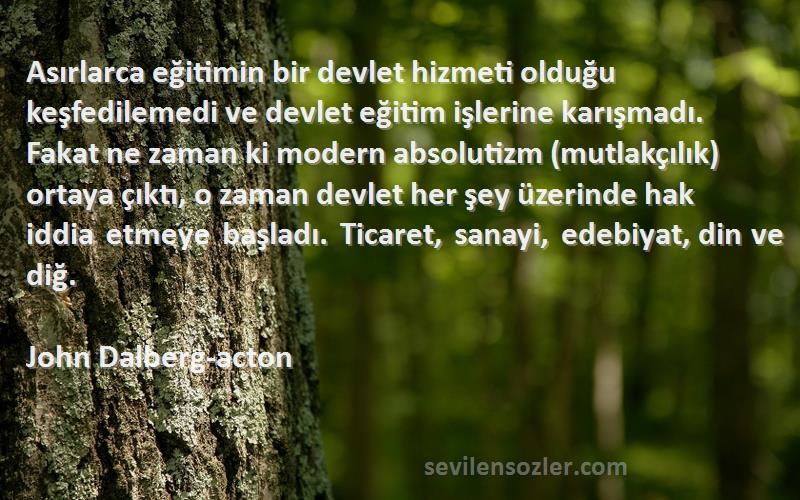 John Dalberg-acton Sözleri 
Asırlarca eğitimin bir devlet hizmeti olduğu keşfedilemedi ve devlet eğitim işlerine karışmadı. Fakat ne zaman ki modern absolutizm (mutlakçılık) ortaya çıktı, o zaman devlet her şey üzerinde hak iddia etmeye başladı. Ticaret, sanayi, edebiyat, din ve diğ.