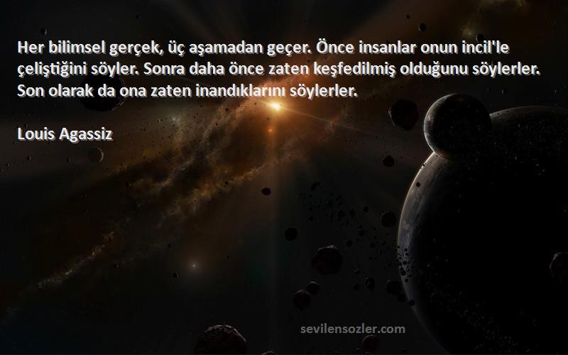 Louis Agassiz Sözleri 
Her bilimsel gerçek, üç aşamadan geçer. Önce insanlar onun incil'le çeliştiğini söyler. Sonra daha önce zaten keşfedilmiş olduğunu söylerler. Son olarak da ona zaten inandıklarını söylerler.