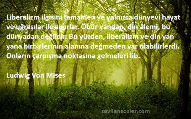 Ludwig Von Mises Sözleri 
Liberalizm ilgisini tamamen ve yalnızca dünyevi hayat ve uğraşılar ile sınırlar. Öbür yandan, din âlemi, bu dünyadan değildir. Bu yüzden, liberalizm ve din yan yana birbirlerinin alanına değmeden var olabilirlerdi. Onların çarpışma noktasına gelmeleri lib.