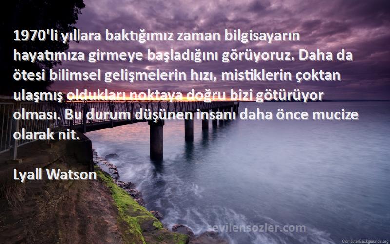 Lyall Watson Sözleri 
1970'li yıllara baktığımız zaman bilgisayarın hayatımıza girmeye başladığını görüyoruz. Daha da ötesi bilimsel gelişmelerin hızı, mistiklerin çoktan ulaşmış oldukları noktaya doğru bizi götürüyor olması. Bu durum düşünen insanı daha önce mucize olarak nit.