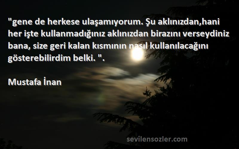 Mustafa İnan Sözleri 
gene de herkese ulaşamıyorum. Şu aklınızdan,hani her işte kullanmadığınız aklınızdan birazını verseydiniz bana, size geri kalan kısmının nasıl kullanılacağını gösterebilirdim belki. .