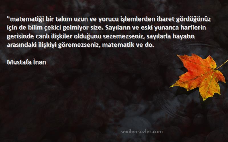 Mustafa İnan Sözleri 
matematiği bir takım uzun ve yorucu işlemlerden ibaret gördüğünüz için de bilim çekici gelmiyor size. Sayıların ve eski yunanca harflerin gerisinde canlı ilişkiler olduğunu sezemezseniz, sayılarla hayatın arasındaki ilişkiyi göremezseniz, matematik ve do.