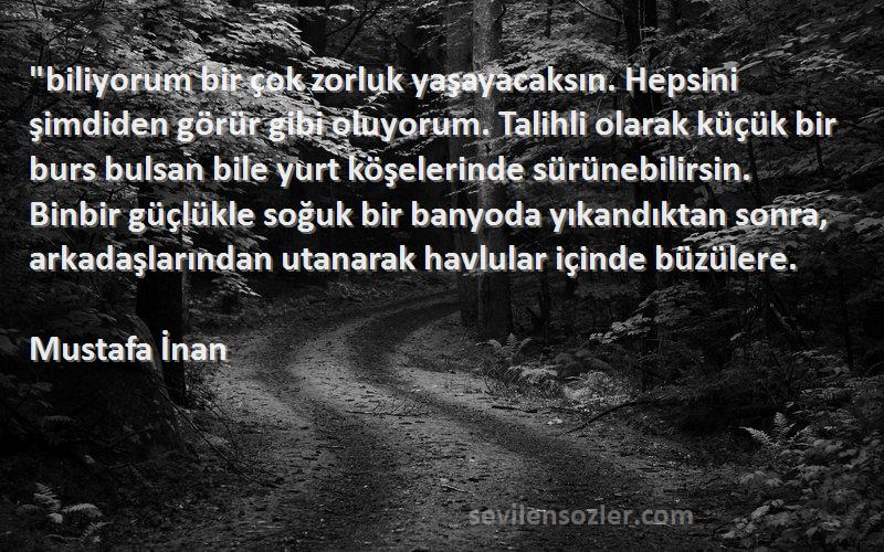 Mustafa İnan Sözleri 
biliyorum bir çok zorluk yaşayacaksın. Hepsini şimdiden görür gibi oluyorum. Talihli olarak küçük bir burs bulsan bile yurt köşelerinde sürünebilirsin. Binbir güçlükle soğuk bir banyoda yıkandıktan sonra, arkadaşlarından utanarak havlular içinde büzülere.