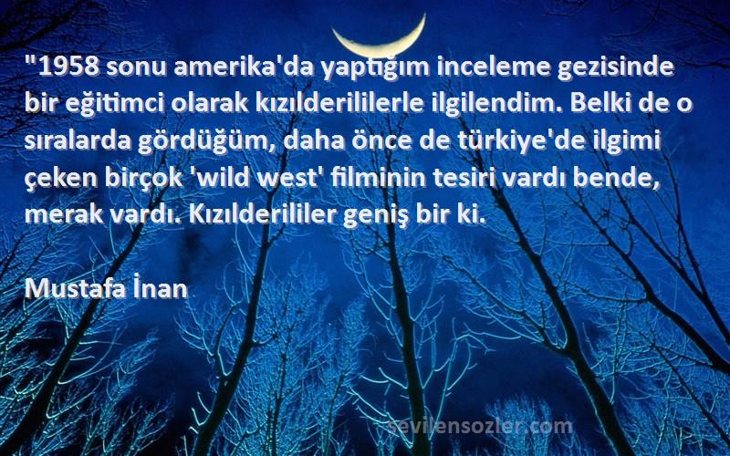 Mustafa İnan Sözleri 
1958 sonu amerika'da yaptığım inceleme gezisinde bir eğitimci olarak kızılderililerle ilgilendim. Belki de o sıralarda gördüğüm, daha önce de türkiye'de ilgimi çeken birçok 'wild west' filminin tesiri vardı bende, merak vardı. Kızılderililer geniş bir ki.