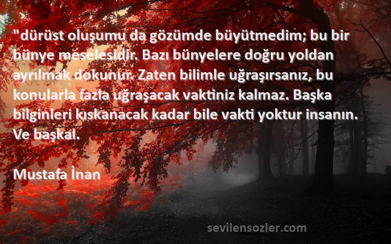 Mustafa İnan Sözleri 
dürüst oluşumu da gözümde büyütmedim; bu bir bünye meselesidir. Bazı bünyelere doğru yoldan ayrılmak dokunur. Zaten bilimle uğraşırsanız, bu konularla fazla uğraşacak vaktiniz kalmaz. Başka bilginleri kıskanacak kadar bile vakti yoktur insanın. Ve başkal.