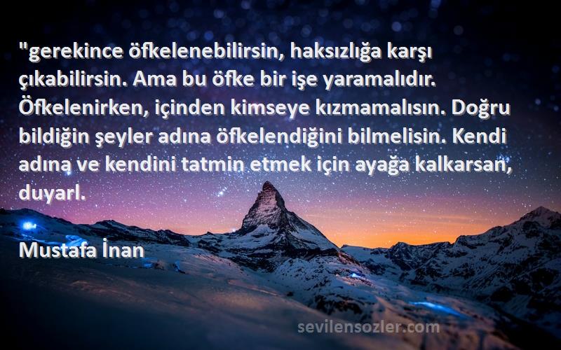 Mustafa İnan Sözleri 
gerekince öfkelenebilirsin, haksızlığa karşı çıkabilirsin. Ama bu öfke bir işe yaramalıdır. Öfkelenirken, içinden kimseye kızmamalısın. Doğru bildiğin şeyler adına öfkelendiğini bilmelisin. Kendi adına ve kendini tatmin etmek için ayağa kalkarsan, duyarl.