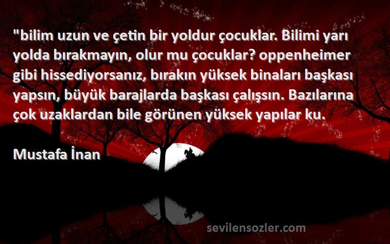 Mustafa İnan Sözleri 
bilim uzun ve çetin bir yoldur çocuklar. Bilimi yarı yolda bırakmayın, olur mu çocuklar? oppenheimer gibi hissediyorsanız, bırakın yüksek binaları başkası yapsın, büyük barajlarda başkası çalışsın. Bazılarına çok uzaklardan bile görünen yüksek yapılar ku.