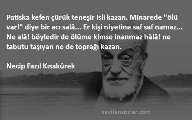 Necip Fazıl Kısakürek Sözleri 
Patiska kefen çürük teneşir isli kazan. Minarede ölü var! diye bir acı salâ... Er kişi niyetine saf saf namaz... Ne alâ! böyledir de ölüme kimse inanmaz hâlâ! ne tabutu taşıyan ne de toprağı kazan.