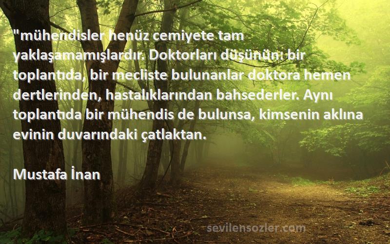 Mustafa İnan Sözleri 
mühendisler henüz cemiyete tam yaklaşamamışlardır. Doktorları düşünün: bir toplantıda, bir mecliste bulunanlar doktora hemen dertlerinden, hastalıklarından bahsederler. Aynı toplantıda bir mühendis de bulunsa, kimsenin aklına evinin duvarındaki çatlaktan.