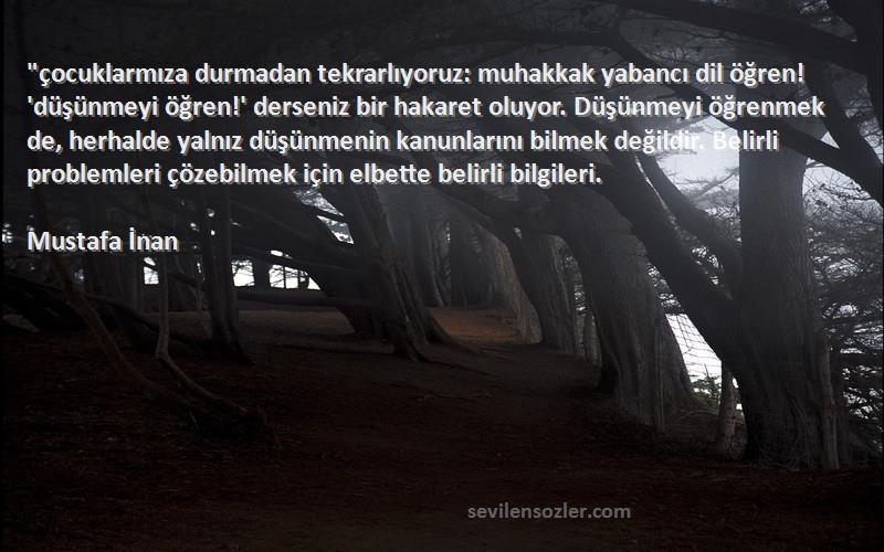 Mustafa İnan Sözleri 
çocuklarmıza durmadan tekrarlıyoruz: muhakkak yabancı dil öğren! 'düşünmeyi öğren!' derseniz bir hakaret oluyor. Düşünmeyi öğrenmek de, herhalde yalnız düşünmenin kanunlarını bilmek değildir. Belirli problemleri çözebilmek için elbette belirli bilgileri.