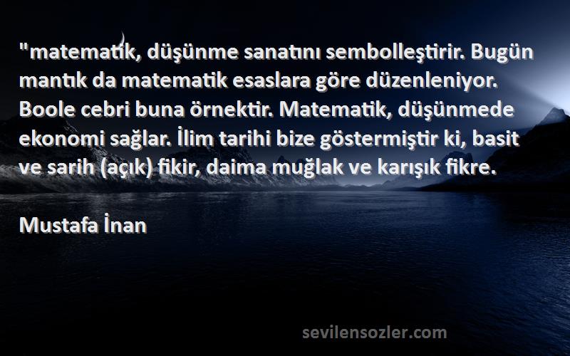 Mustafa İnan Sözleri 
matematik, düşünme sanatını sembolleştirir. Bugün mantık da matematik esaslara göre düzenleniyor. Boole cebri buna örnektir. Matematik, düşünmede ekonomi sağlar. İlim tarihi bize göstermiştir ki, basit ve sarih (açık) fikir, daima muğlak ve karışık fikre.