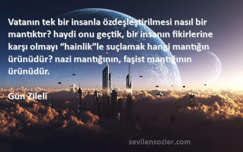 Gün Zileli Sözleri 
Vatanın tek bir insanla özdeşleştirilmesi nasıl bir mantıktır? haydi onu geçtik, bir insanın fikirlerine karşı olmayı “hainlik”le suçlamak hangi mantığın ürünüdür? nazi mantığının, faşist mantığının ürünüdür.