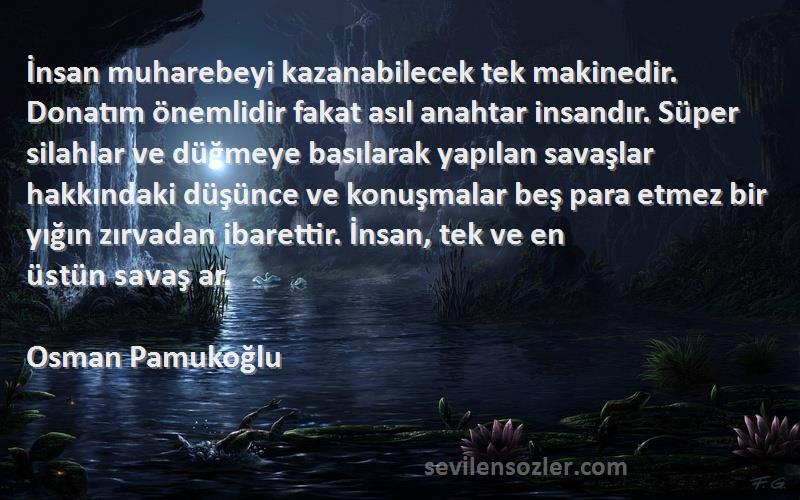 Osman Pamukoğlu Sözleri 
İnsan muharebeyi kazanabilecek tek makinedir. Donatım önemlidir fakat asıl anahtar insandır. Süper silahlar ve düğmeye basılarak yapılan savaşlar hakkındaki düşünce ve konuşmalar beş para etmez bir yığın zırvadan ibarettir. İnsan, tek ve en üstün savaş ar.