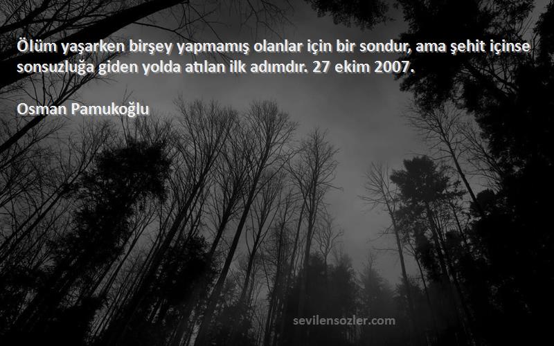 Osman Pamukoğlu Sözleri 
Ölüm yaşarken birşey yapmamış olanlar için bir sondur, ama şehit içinse sonsuzluğa giden yolda atılan ilk adımdır. 27 ekim 2007.