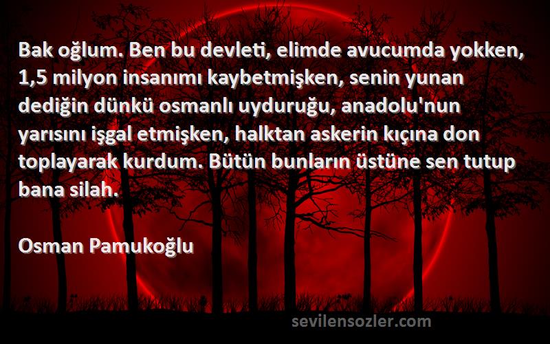 Osman Pamukoğlu Sözleri 
Bak oğlum. Ben bu devleti, elimde avucumda yokken, 1,5 milyon insanımı kaybetmişken, senin yunan dediğin dünkü osmanlı uyduruğu, anadolu'nun yarısını işgal etmişken, halktan askerin kıçına don toplayarak kurdum. Bütün bunların üstüne sen tutup bana silah.