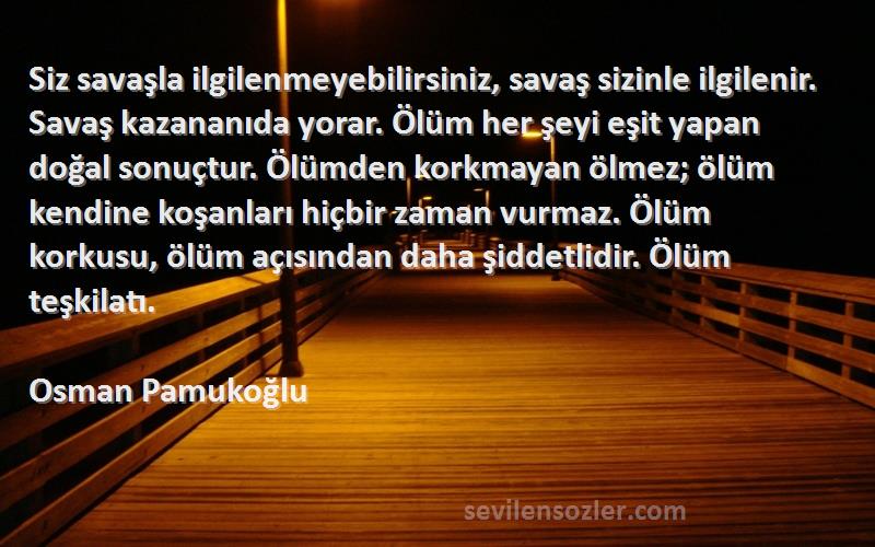 Osman Pamukoğlu Sözleri 
Siz savaşla ilgilenmeyebilirsiniz, savaş sizinle ilgilenir. Savaş kazananıda yorar. Ölüm her şeyi eşit yapan doğal sonuçtur. Ölümden korkmayan ölmez; ölüm kendine koşanları hiçbir zaman vurmaz. Ölüm korkusu, ölüm açısından daha şiddetlidir. Ölüm teşkilatı.