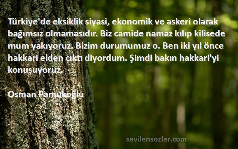 Osman Pamukoğlu Sözleri 
Türkiye'de eksiklik siyasi, ekonomik ve askeri olarak bağımsız olmamasıdır. Biz camide namaz kılıp kilisede mum yakıyoruz. Bizim durumumuz o. Ben iki yıl önce hakkari elden çıktı diyordum. Şimdi bakın hakkari'yi konuşuyoruz.