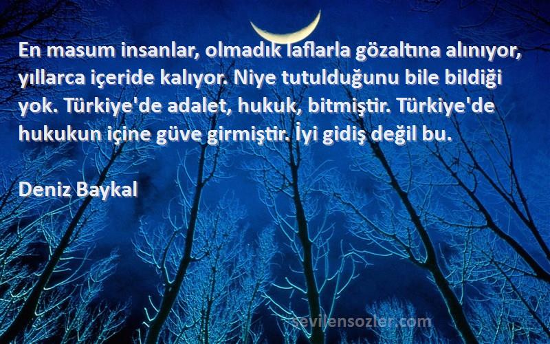 Deniz Baykal Sözleri 
En masum insanlar, olmadık laflarla gözaltına alınıyor, yıllarca içeride kalıyor. Niye tutulduğunu bile bildiği yok. Türkiye'de adalet, hukuk, bitmiştir. Türkiye'de hukukun içine güve girmiştir. İyi gidiş değil bu.