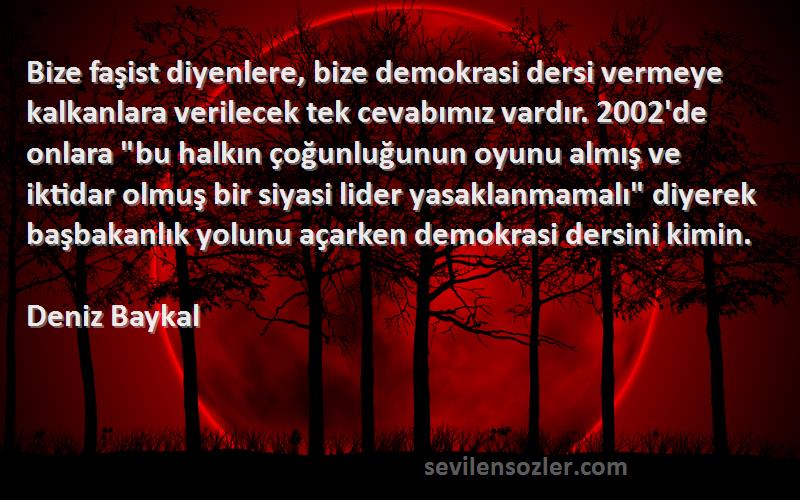 Deniz Baykal Sözleri 
Bize faşist diyenlere, bize demokrasi dersi vermeye kalkanlara verilecek tek cevabımız vardır. 2002'de onlara bu halkın çoğunluğunun oyunu almış ve iktidar olmuş bir siyasi lider yasaklanmamalı diyerek başbakanlık yolunu açarken demokrasi dersini kimin.