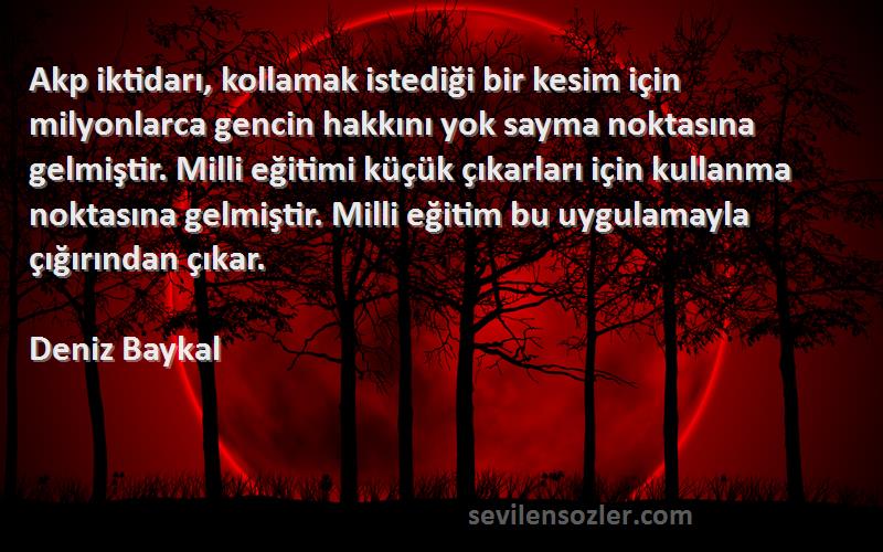 Deniz Baykal Sözleri 
Akp iktidarı, kollamak istediği bir kesim için milyonlarca gencin hakkını yok sayma noktasına gelmiştir. Milli eğitimi küçük çıkarları için kullanma noktasına gelmiştir. Milli eğitim bu uygulamayla çığırından çıkar.