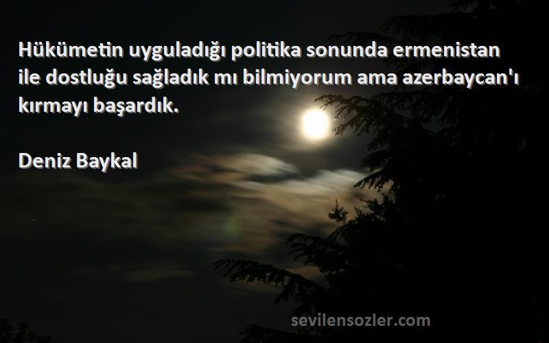 Deniz Baykal Sözleri 
Hükümetin uyguladığı politika sonunda ermenistan ile dostluğu sağladık mı bilmiyorum ama azerbaycan'ı kırmayı başardık.