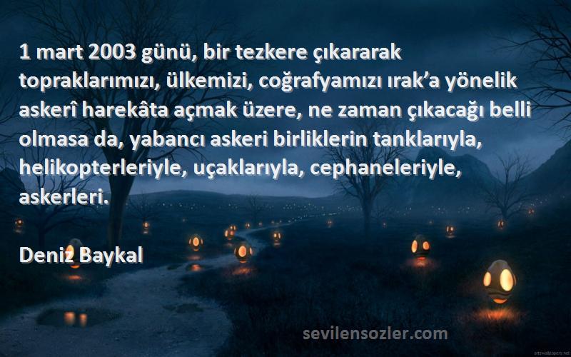 Deniz Baykal Sözleri 
1 mart 2003 günü, bir tezkere çıkararak topraklarımızı, ülkemizi, coğrafyamızı ırak’a yönelik askerî harekâta açmak üzere, ne zaman çıkacağı belli olmasa da, yabancı askeri birliklerin tanklarıyla, helikopterleriyle, uçaklarıyla, cephaneleriyle, askerleri.