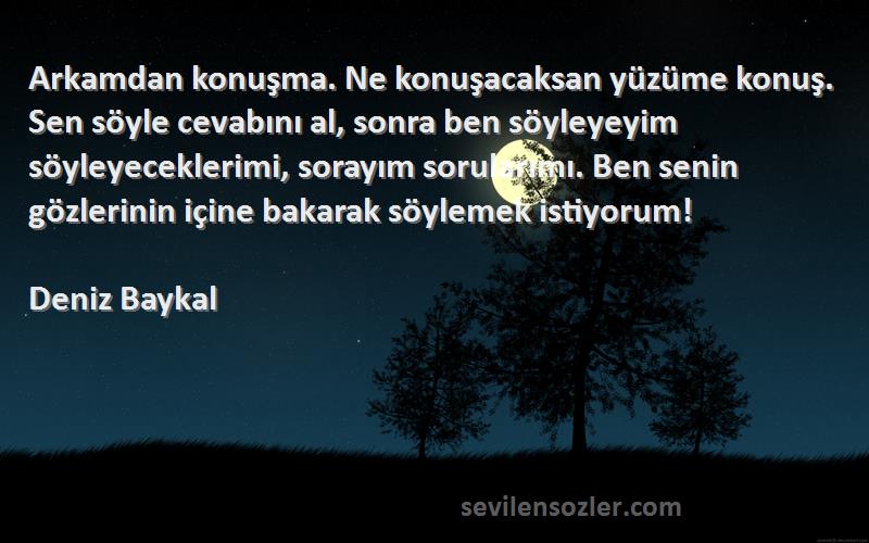 Deniz Baykal Sözleri 
Arkamdan konuşma. Ne konuşacaksan yüzüme konuş. Sen söyle cevabını al, sonra ben söyleyeyim söyleyeceklerimi, sorayım sorularımı. Ben senin gözlerinin içine bakarak söylemek istiyorum!