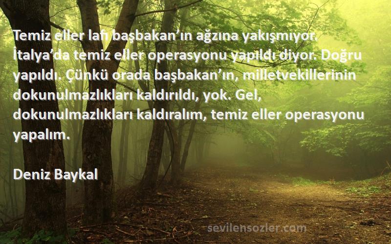 Deniz Baykal Sözleri 
Temiz eller lafı başbakan’ın ağzına yakışmıyor. İtalya’da temiz eller operasyonu yapıldı diyor. Doğru yapıldı. Çünkü orada başbakan’ın, milletvekillerinin dokunulmazlıkları kaldırıldı, yok. Gel, dokunulmazlıkları kaldıralım, temiz eller operasyonu yapalım.