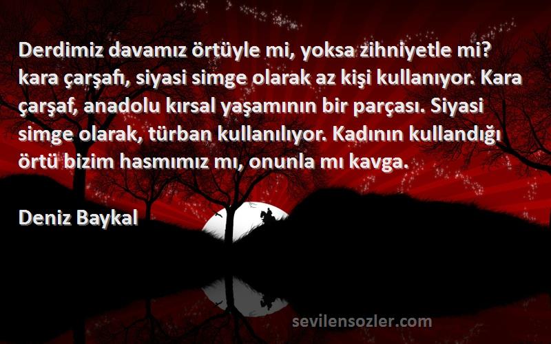 Deniz Baykal Sözleri 
Derdimiz davamız örtüyle mi, yoksa zihniyetle mi? kara çarşafı, siyasi simge olarak az kişi kullanıyor. Kara çarşaf, anadolu kırsal yaşamının bir parçası. Siyasi simge olarak, türban kullanılıyor. Kadının kullandığı örtü bizim hasmımız mı, onunla mı kavga.