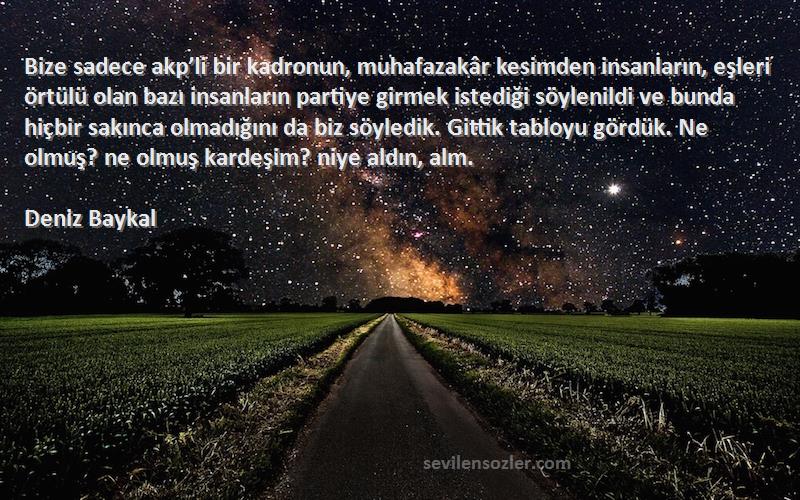 Deniz Baykal Sözleri 
Bize sadece akp’li bir kadronun, muhafazakâr kesimden insanların, eşleri örtülü olan bazı insanların partiye girmek istediği söylenildi ve bunda hiçbir sakınca olmadığını da biz söyledik. Gittik tabloyu gördük. Ne olmuş? ne olmuş kardeşim? niye aldın, alm.