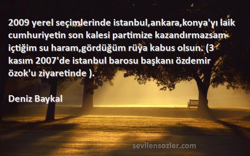 Deniz Baykal Sözleri 
2009 yerel seçimlerinde istanbul,ankara,konya'yı laik cumhuriyetin son kalesi partimize kazandırmazsam içtiğim su haram,gördüğüm rüya kabus olsun. (3 kasım 2007'de istanbul barosu başkanı özdemir özok'u ziyaretinde ).