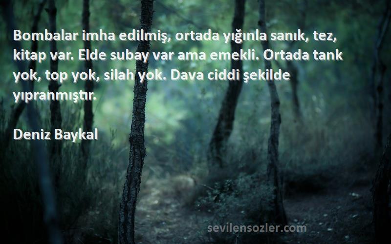 Deniz Baykal Sözleri 
Bombalar imha edilmiş, ortada yığınla sanık, tez, kitap var. Elde subay var ama emekli. Ortada tank yok, top yok, silah yok. Dava ciddi şekilde yıpranmıştır.