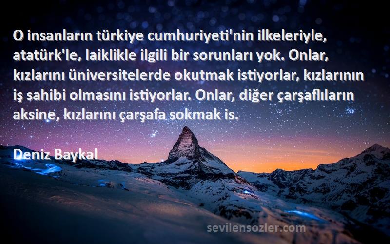 Deniz Baykal Sözleri 
O insanların türkiye cumhuriyeti'nin ilkeleriyle, atatürk'le, laiklikle ilgili bir sorunları yok. Onlar, kızlarını üniversitelerde okutmak istiyorlar, kızlarının iş sahibi olmasını istiyorlar. Onlar, diğer çarşaflıların aksine, kızlarını çarşafa sokmak is.