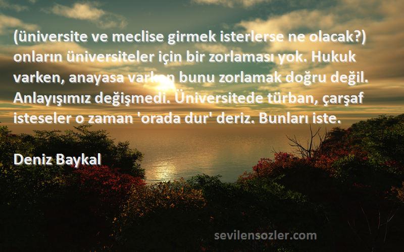 Deniz Baykal Sözleri 
(üniversite ve meclise girmek isterlerse ne olacak?) onların üniversiteler için bir zorlaması yok. Hukuk varken, anayasa varken bunu zorlamak doğru değil. Anlayışımız değişmedi. Üniversitede türban, çarşaf isteseler o zaman 'orada dur' deriz. Bunları iste.