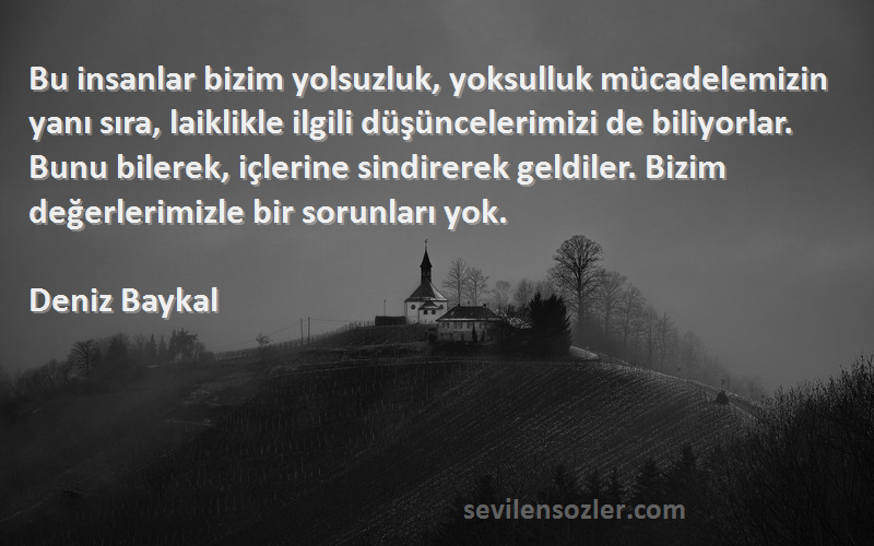 Deniz Baykal Sözleri 
Bu insanlar bizim yolsuzluk, yoksulluk mücadelemizin yanı sıra, laiklikle ilgili düşüncelerimizi de biliyorlar. Bunu bilerek, içlerine sindirerek geldiler. Bizim değerlerimizle bir sorunları yok.