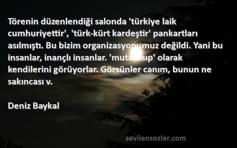 Deniz Baykal Sözleri 
Törenin düzenlendiği salonda 'türkiye laik cumhuriyettir', 'türk-kürt kardeştir' pankartları asılmıştı. Bu bizim organizasyonumuz değildi. Yani bu insanlar, inançlı insanlar. 'mutaassıp' olarak kendilerini görüyorlar. Görsünler canım, bunun ne sakıncası v.