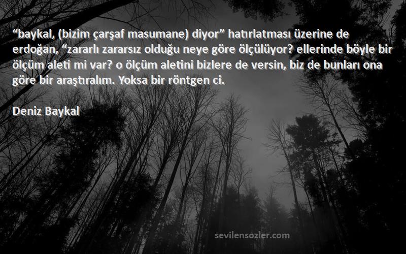 Deniz Baykal Sözleri 
“baykal, (bizim çarşaf masumane) diyor” hatırlatması üzerine de erdoğan, “zararlı zararsız olduğu neye göre ölçülüyor? ellerinde böyle bir ölçüm aleti mi var? o ölçüm aletini bizlere de versin, biz de bunları ona göre bir araştıralım. Yoksa bir röntgen ci.