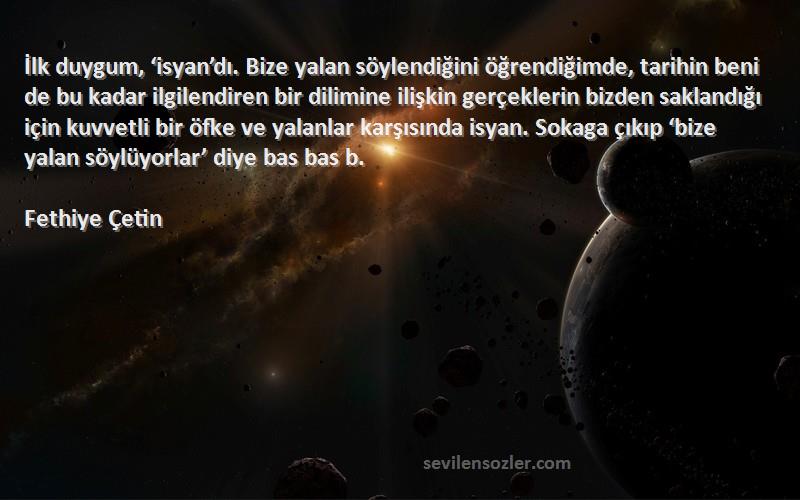 Fethiye Çetin Sözleri 
İlk duygum, ‘isyan’dı. Bize yalan söylendiğini öğrendiğimde, tarihin beni de bu kadar ilgilendiren bir dilimine ilişkin gerçeklerin bizden saklandığı için kuvvetli bir öfke ve yalanlar karşısında isyan. Sokaga çıkıp ‘bize yalan söylüyorlar’ diye bas bas b.