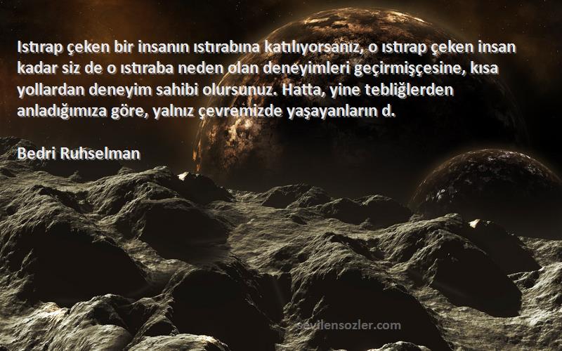 Bedri Ruhselman Sözleri 
Istırap çeken bir insanın ıstırabına katılıyorsanız, o ıstırap çeken insan kadar siz de o ıstıraba neden olan deneyimleri geçirmişçesine, kısa yollardan deneyim sahibi olursunuz. Hatta, yine tebliğlerden anladığımıza göre, yalnız çevremizde yaşayanların d.