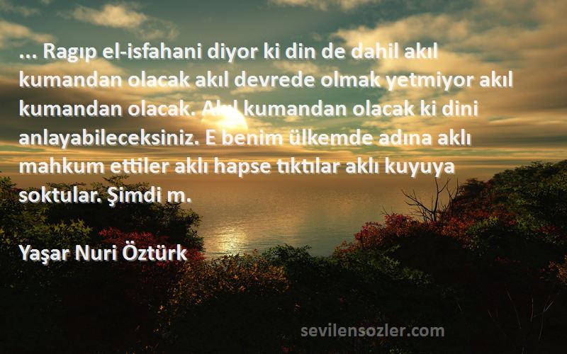 Yaşar Nuri Öztürk Sözleri 
... Ragıp el-isfahani diyor ki din de dahil akıl kumandan olacak akıl devrede olmak yetmiyor akıl kumandan olacak. Akıl kumandan olacak ki dini anlayabileceksiniz. E benim ülkemde adına aklı mahkum ettiler aklı hapse tıktılar aklı kuyuya soktular. Şimdi m.