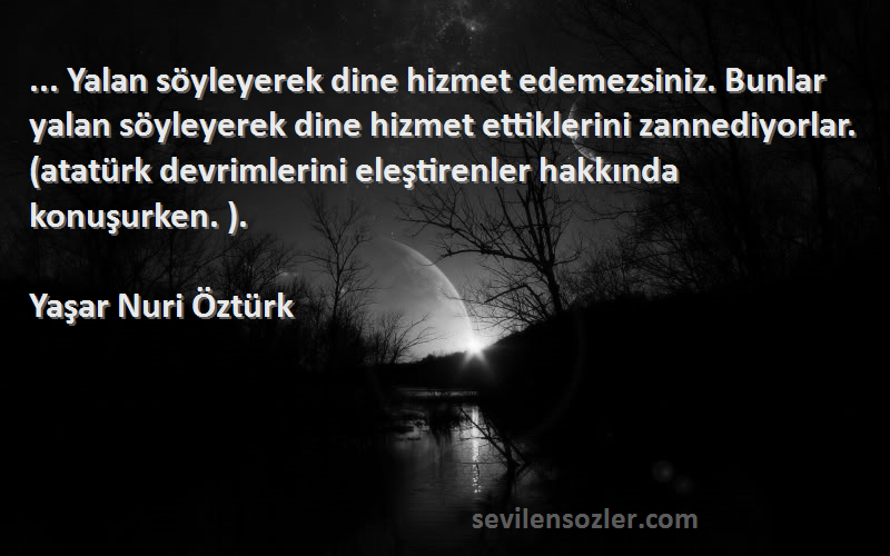 Yaşar Nuri Öztürk Sözleri 
... Yalan söyleyerek dine hizmet edemezsiniz. Bunlar yalan söyleyerek dine hizmet ettiklerini zannediyorlar. (atatürk devrimlerini eleştirenler hakkında konuşurken. ).