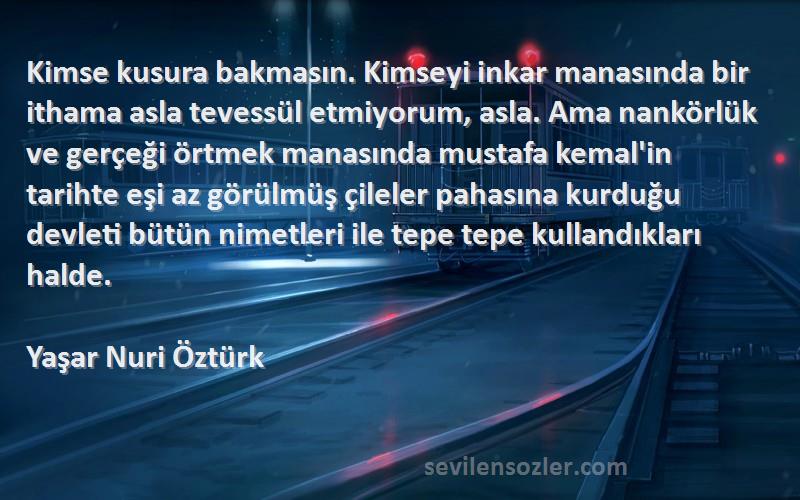 Yaşar Nuri Öztürk Sözleri 
Kimse kusura bakmasın. Kimseyi inkar manasında bir ithama asla tevessül etmiyorum, asla. Ama nankörlük ve gerçeği örtmek manasında mustafa kemal'in tarihte eşi az görülmüş çileler pahasına kurduğu devleti bütün nimetleri ile tepe tepe kullandıkları halde.