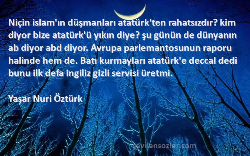 Yaşar Nuri Öztürk Sözleri 
Niçin islam'ın düşmanları atatürk'ten rahatsızdır? kim diyor bize atatürk'ü yıkın diye? şu günün de dünyanın ab diyor abd diyor. Avrupa parlemantosunun raporu halinde hem de. Batı kurmayları atatürk'e deccal dedi bunu ilk defa ingiliz gizli servisi üretmi.