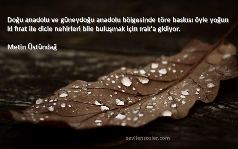 Metin Üstündağ Sözleri 
Doğu anadolu ve güneydoğu anadolu bölgesinde töre baskısı öyle yoğun ki fırat ile dicle nehirleri bile buluşmak için ırak'a gidiyor.