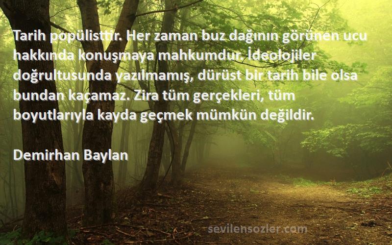 Demirhan Baylan Sözleri 
Tarih popülisttir. Her zaman buz dağının görünen ucu hakkında konuşmaya mahkumdur. İdeolojiler doğrultusunda yazılmamış, dürüst bir tarih bile olsa bundan kaçamaz. Zira tüm gerçekleri, tüm boyutlarıyla kayda geçmek mümkün değildir.