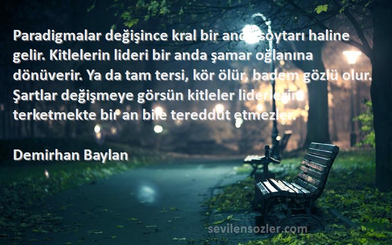 Demirhan Baylan Sözleri 
Paradigmalar değişince kral bir anda soytarı haline gelir. Kitlelerin lideri bir anda şamar oğlanına dönüverir. Ya da tam tersi, kör ölür, badem gözlü olur. Şartlar değişmeye görsün kitleler liderlerini terketmekte bir an bile tereddüt etmezler.