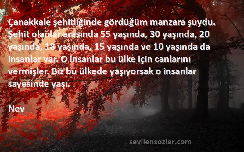 Nev Sözleri 
Çanakkale şehitliğinde gördüğüm manzara şuydu. Şehit olanlar arasında 55 yaşında, 30 yaşında, 20 yaşında, 18 yaşında, 15 yaşında ve 10 yaşında da insanlar var. O insanlar bu ülke için canlarını vermişler. Biz bu ülkede yaşıyorsak o insanlar sayesinde yaşı.