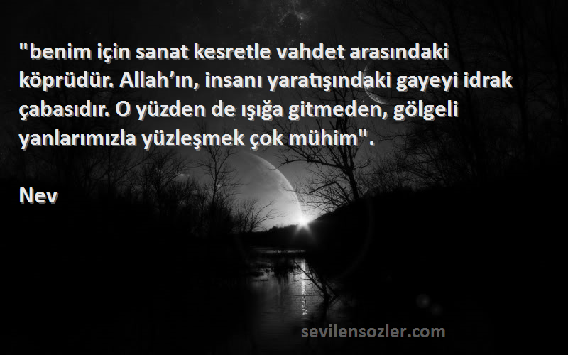 Nev Sözleri 
benim için sanat kesretle vahdet arasındaki köprüdür. Allah’ın, insanı yaratışındaki gayeyi idrak çabasıdır. O yüzden de ışığa gitmeden, gölgeli yanlarımızla yüzleşmek çok mühim.